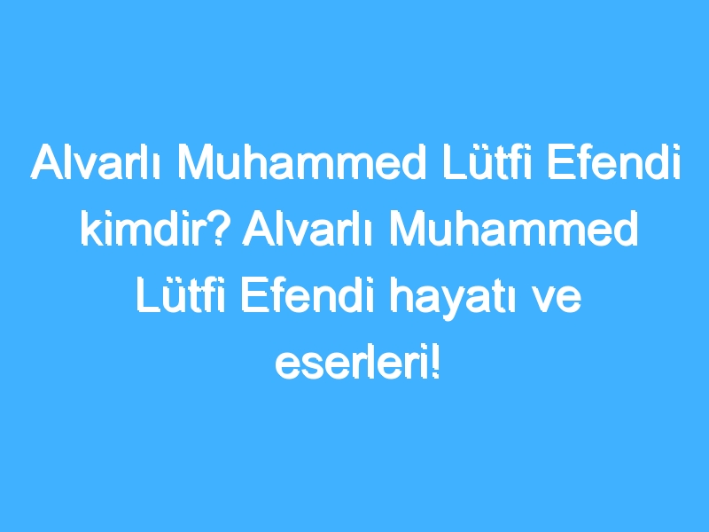 Alvarlı Muhammed Lütfi Efendi kimdir? Alvarlı Muhammed Lütfi Efendi hayatı ve eserleri!