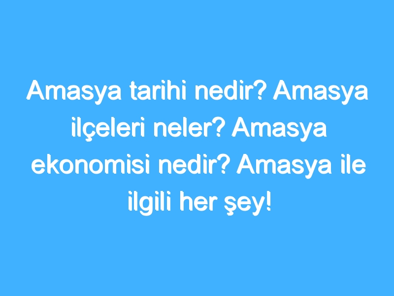 Amasya tarihi nedir? Amasya ilçeleri neler? Amasya ekonomisi nedir? Amasya ile ilgili her şey!