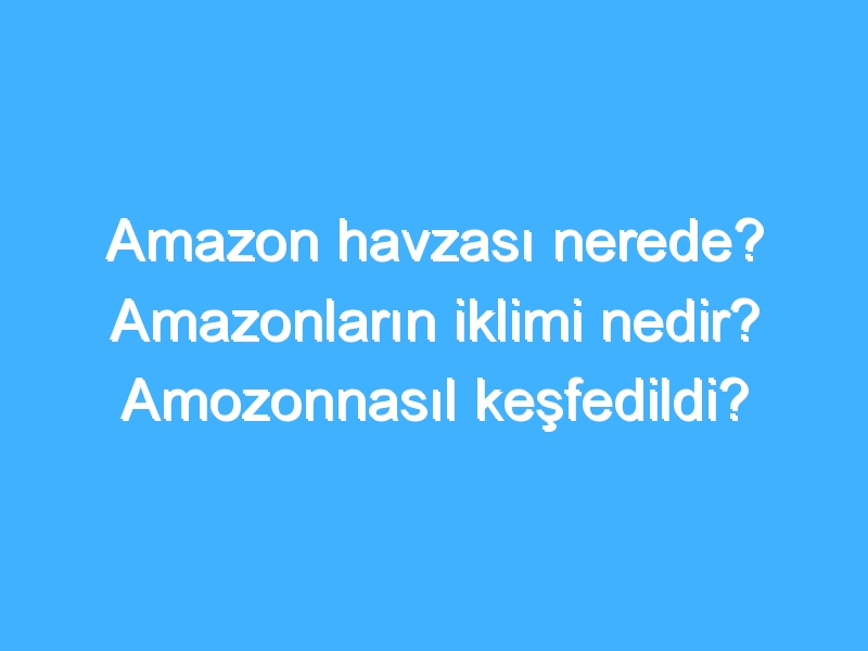 Amazon havzası nerede? Amazonların iklimi nedir? Amozonnasıl keşfedildi?