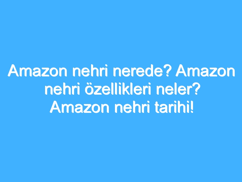 Amazon nehri nerede? Amazon nehri özellikleri neler? Amazon nehri tarihi!