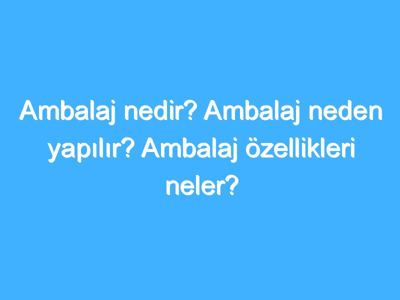 Ambalaj nedir? Ambalaj neden yapılır? Ambalaj özellikleri neler?