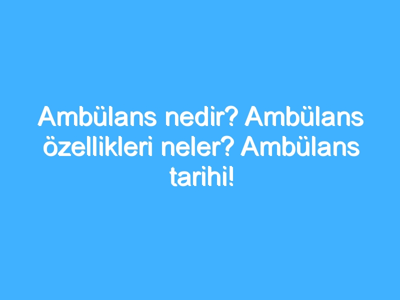 Ambülans nedir? Ambülans özellikleri neler? Ambülans tarihi!