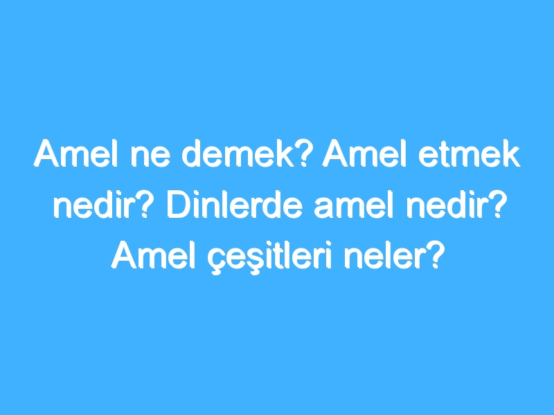 Amel ne demek? Amel etmek nedir? Dinlerde amel nedir? Amel çeşitleri neler?