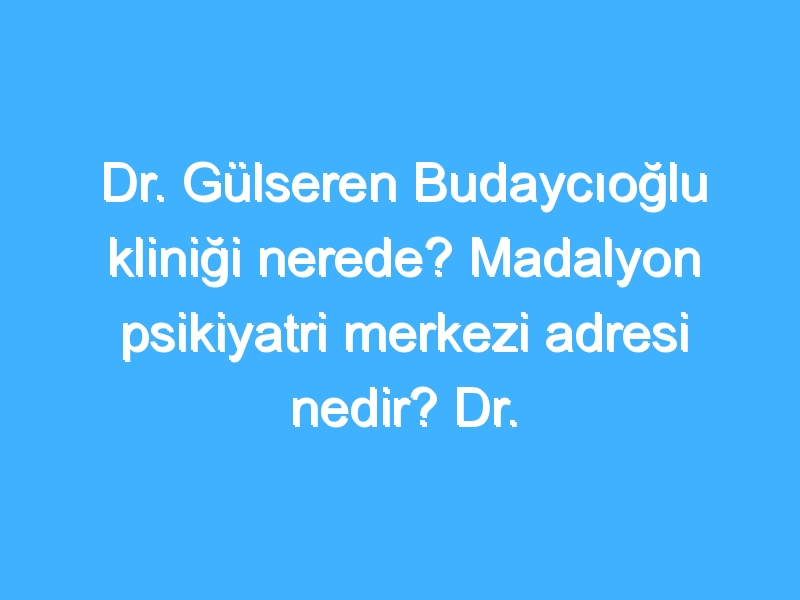 Dr. Gülseren Budaycıoğlu kliniği nerede? Madalyon psikiyatri merkezi adresi nedir? Dr. Gülseren Budaycıoğlu ücretleri ne kadar?