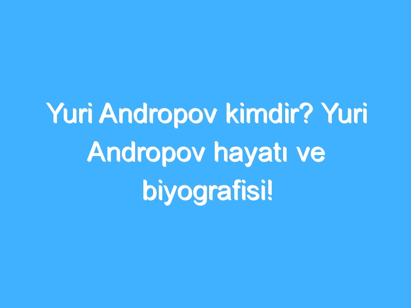 Yuri Andropov kimdir? Yuri Andropov hayatı ve biyografisi!