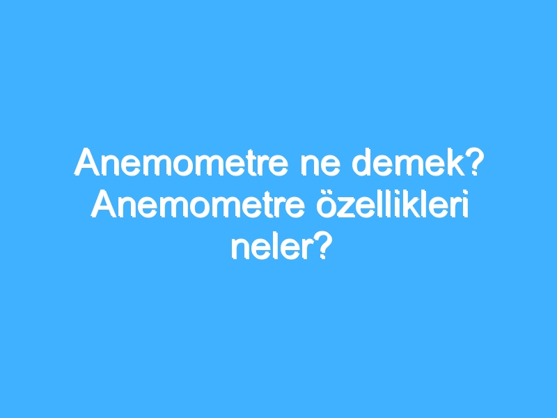 Anemometre ne demek? Anemometre özellikleri neler?