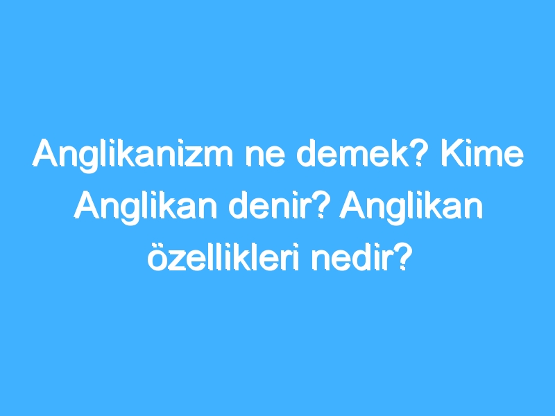 Anglikanizm ne demek? Kime Anglikan denir? Anglikan özellikleri nedir?