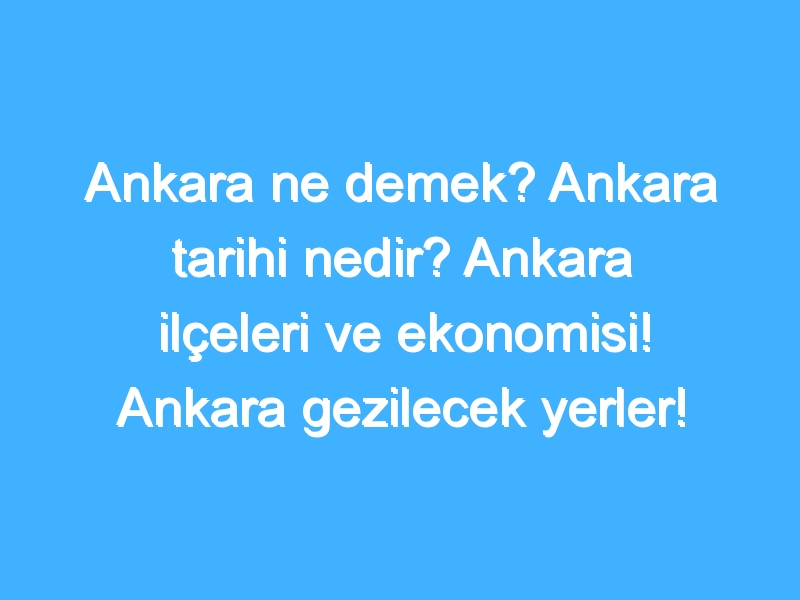 Ankara ne demek? Ankara tarihi nedir? Ankara ilçeleri ve ekonomisi! Ankara gezilecek yerler!