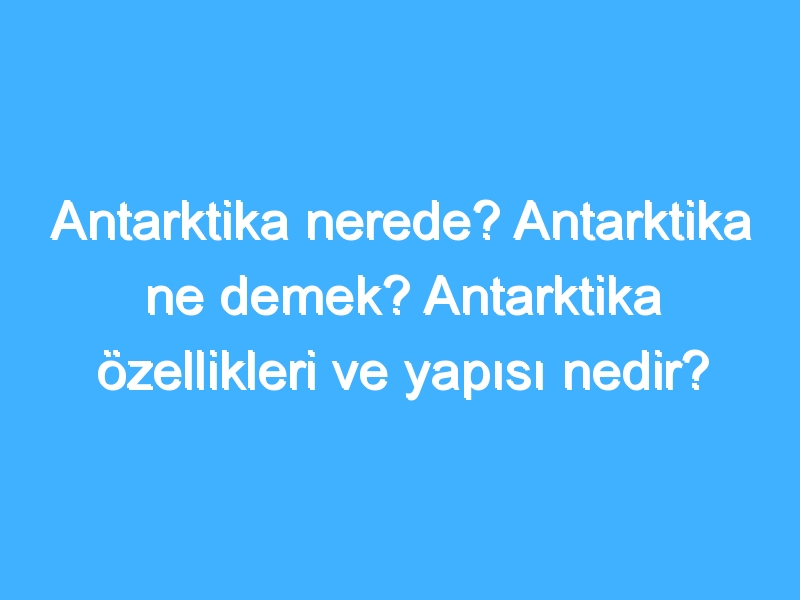 Antarktika nerede? Antarktika ne demek? Antarktika özellikleri ve yapısı nedir?