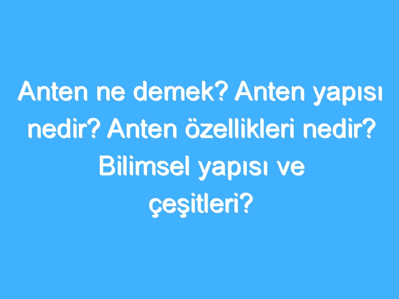 Anten ne demek? Anten yapısı nedir? Anten özellikleri nedir? Bilimsel yapısı ve çeşitleri?