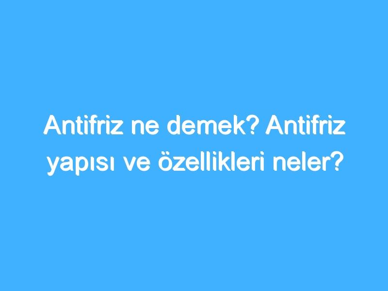 Antifriz ne demek? Antifriz yapısı ve özellikleri neler?