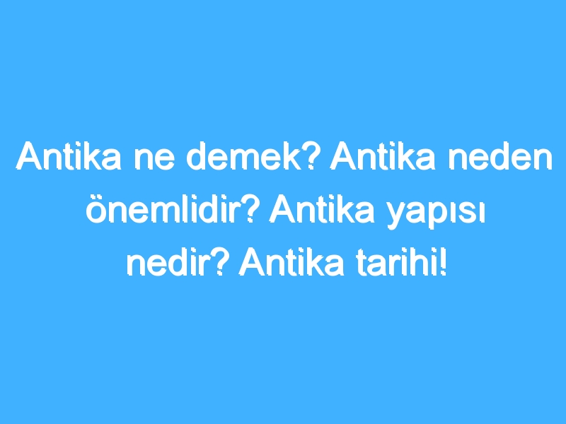 Antika ne demek? Antika neden önemlidir? Antika yapısı nedir? Antika tarihi!