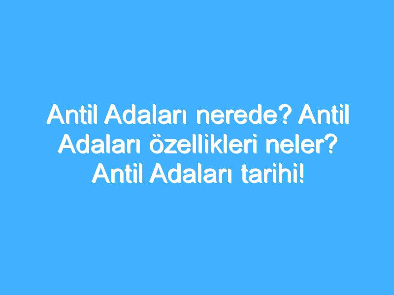 Antil Adaları nerede? Antil Adaları özellikleri neler? Antil Adaları tarihi!