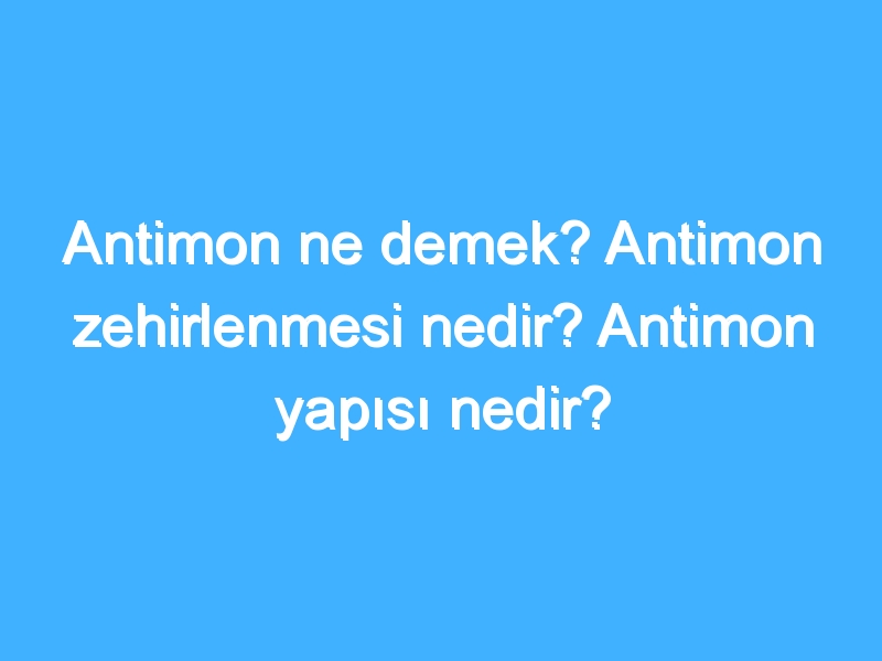 Antimon ne demek? Antimon zehirlenmesi nedir? Antimon yapısı nedir?