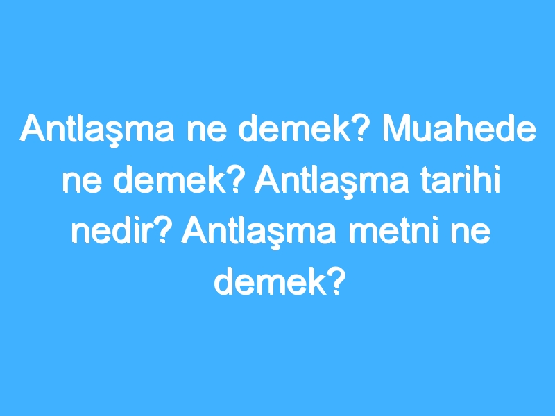 Antlaşma ne demek? Muahede ne demek? Antlaşma tarihi nedir? Antlaşma metni ne demek?