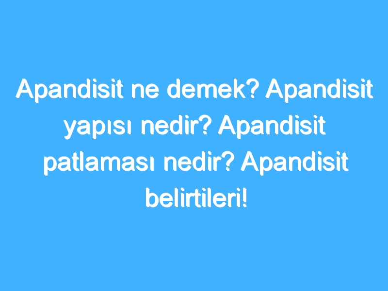 Apandisit ne demek? Apandisit yapısı nedir? Apandisit patlaması nedir? Apandisit belirtileri!