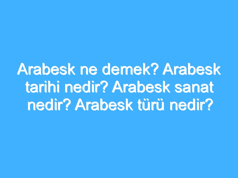 Arabesk ne demek? Arabesk tarihi nedir? Arabesk sanat nedir? Arabesk türü nedir?