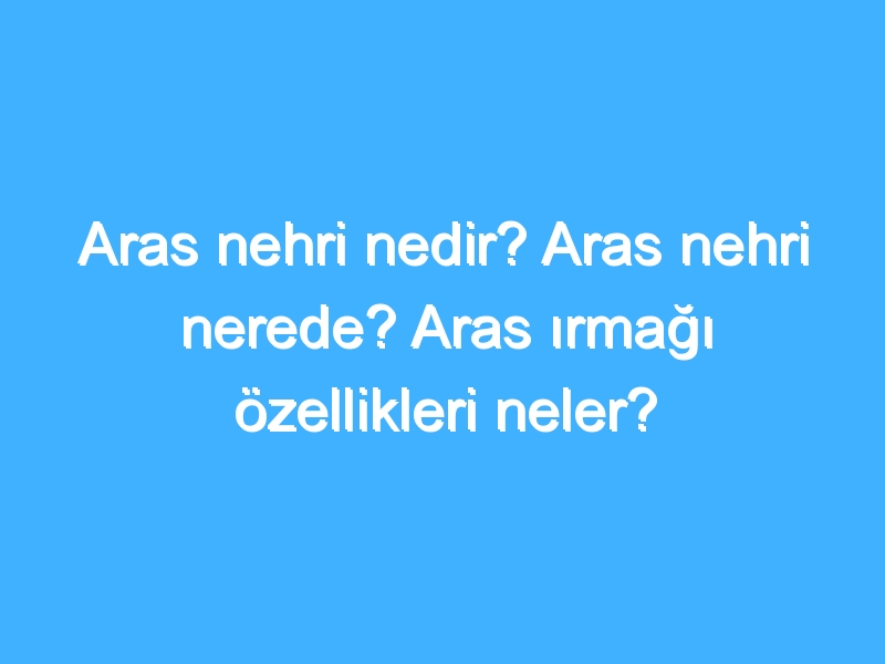 Aras nehri nedir? Aras nehri nerede? Aras ırmağı özellikleri neler?