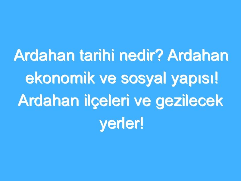 Ardahan tarihi nedir? Ardahan ekonomik ve sosyal yapısı! Ardahan ilçeleri ve gezilecek yerler!