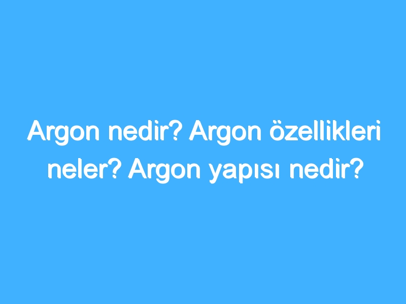 Argon nedir? Argon özellikleri neler? Argon yapısı nedir?