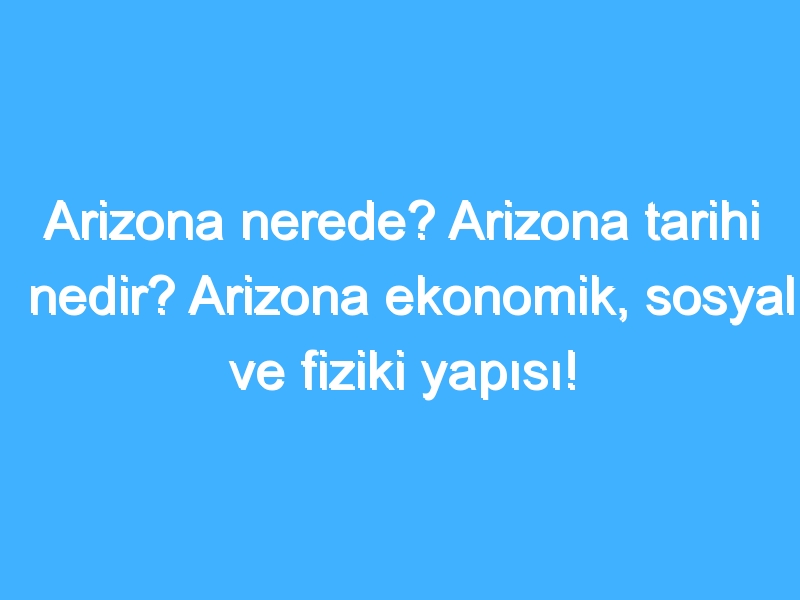 Arizona nerede? Arizona tarihi nedir? Arizona ekonomik, sosyal ve fiziki yapısı!