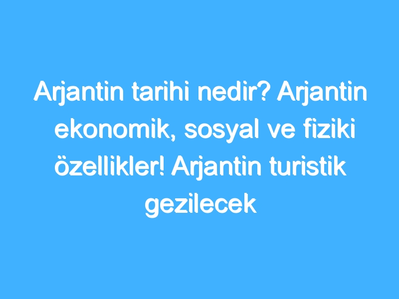 Arjantin tarihi nedir? Arjantin ekonomik, sosyal ve fiziki özellikler! Arjantin turistik gezilecek yerler!