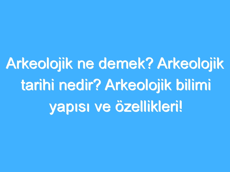 Arkeolojik ne demek? Arkeolojik tarihi nedir? Arkeolojik bilimi yapısı ve özellikleri!