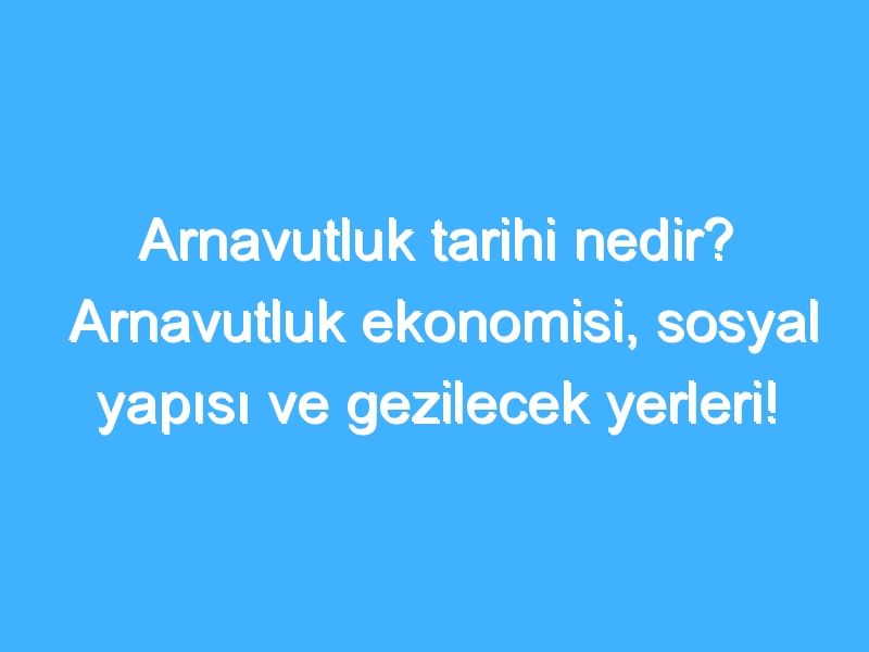 Arnavutluk tarihi nedir? Arnavutluk ekonomisi, sosyal yapısı ve gezilecek yerleri!