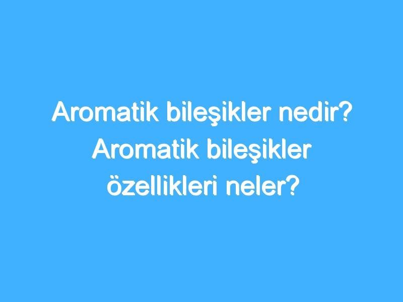 Aromatik bileşikler nedir? Aromatik bileşikler özellikleri neler?