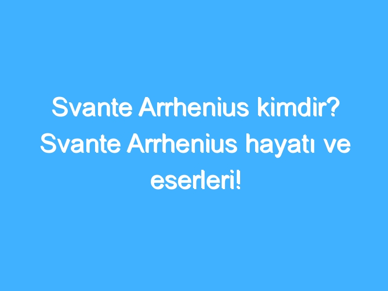 Svante Arrhenius kimdir? Svante Arrhenius hayatı ve eserleri!