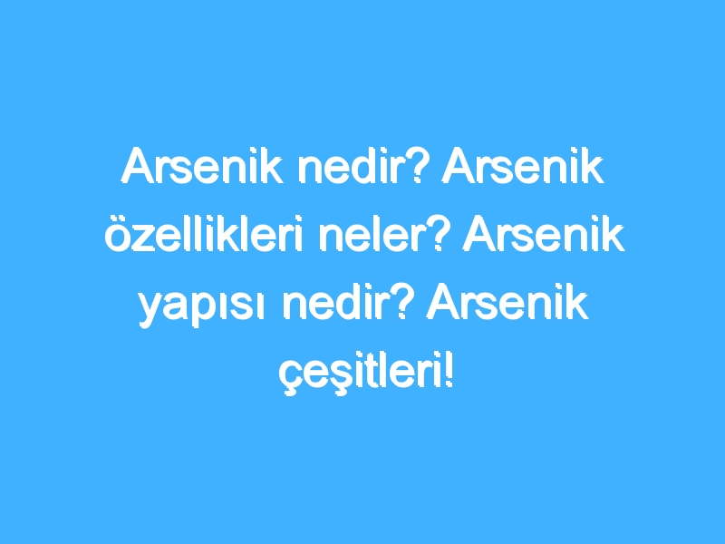 Arsenik nedir? Arsenik özellikleri neler? Arsenik yapısı nedir? Arsenik çeşitleri!