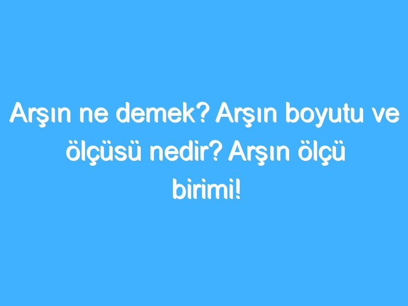 Arşın ne demek? Arşın boyutu ve ölçüsü nedir? Arşın ölçü birimi!