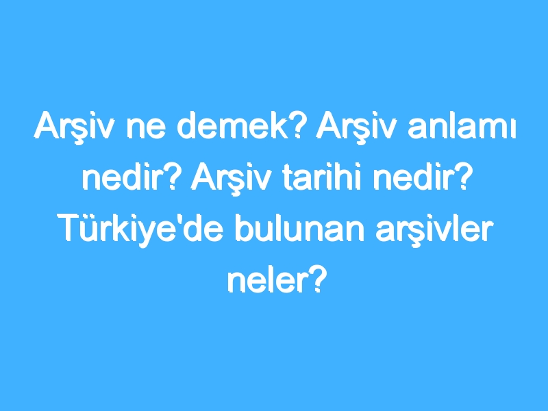 Arşiv ne demek? Arşiv anlamı nedir? Arşiv tarihi nedir? Türkiye'de bulunan arşivler neler?