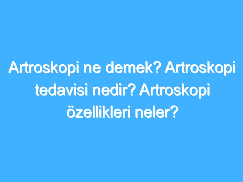 Artroskopi ne demek? Artroskopi tedavisi nedir? Artroskopi özellikleri neler?