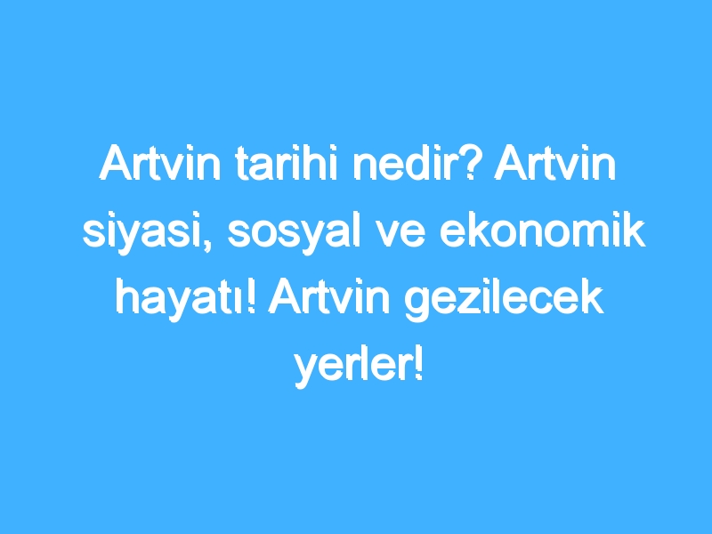 Artvin tarihi nedir? Artvin siyasi, sosyal ve ekonomik hayatı! Artvin gezilecek yerler!