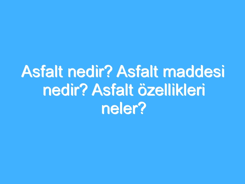 Asfalt nedir? Asfalt maddesi nedir? Asfalt özellikleri neler?