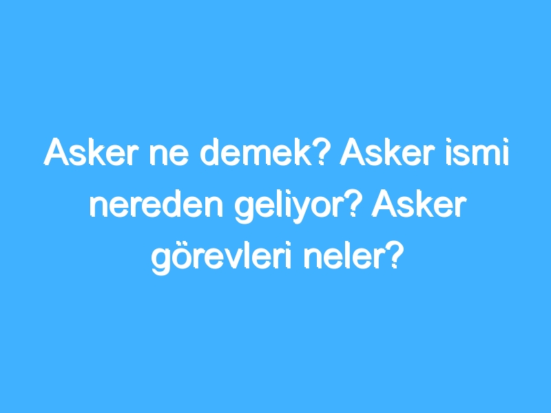 Asker ne demek? Asker ismi nereden geliyor? Asker görevleri neler?