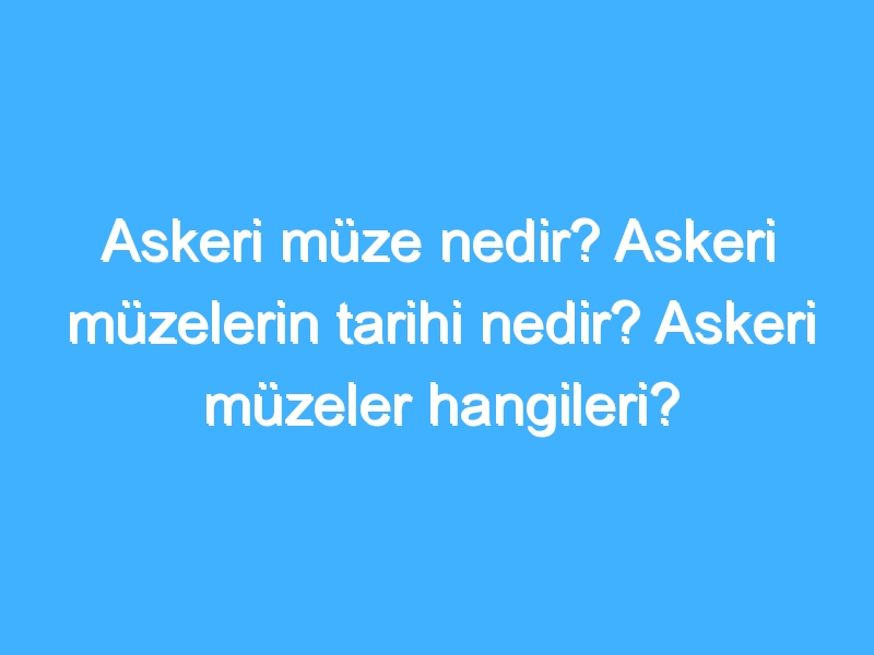 Askeri müze nedir? Askeri müzelerin tarihi nedir? Askeri müzeler hangileri?