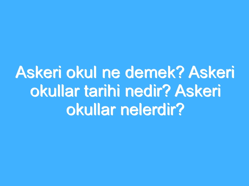 Askeri okul ne demek? Askeri okullar tarihi nedir? Askeri okullar nelerdir?