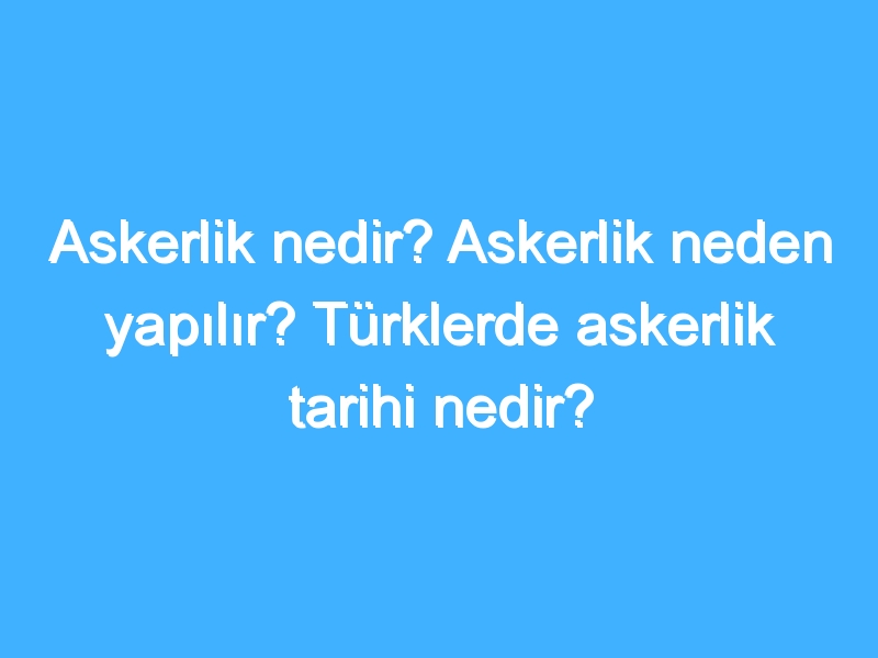 Askerlik nedir? Askerlik neden yapılır? Türklerde askerlik tarihi nedir?