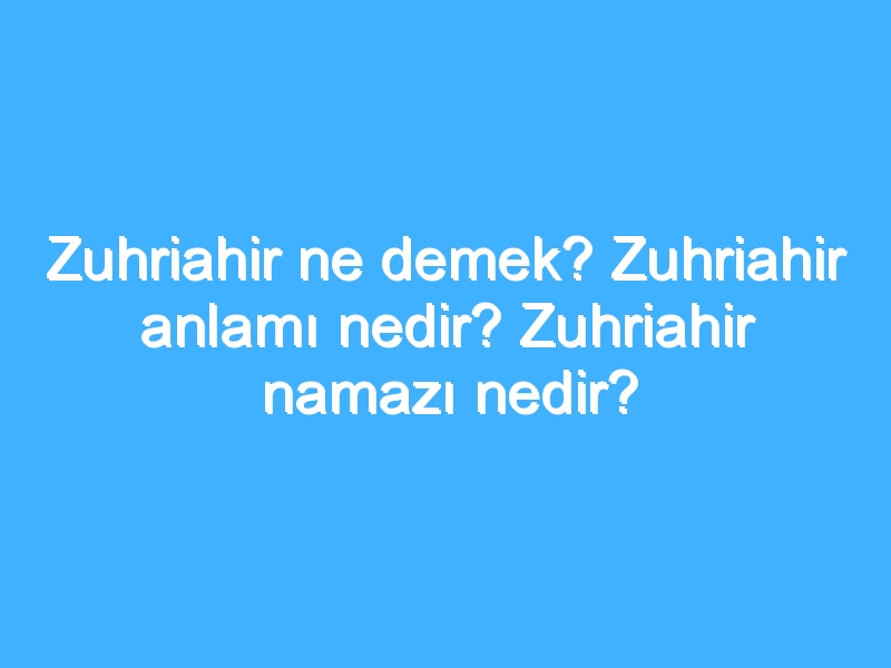 Zuhriahir ne demek? Zuhriahir anlamı nedir? Zuhriahir namazı nedir?