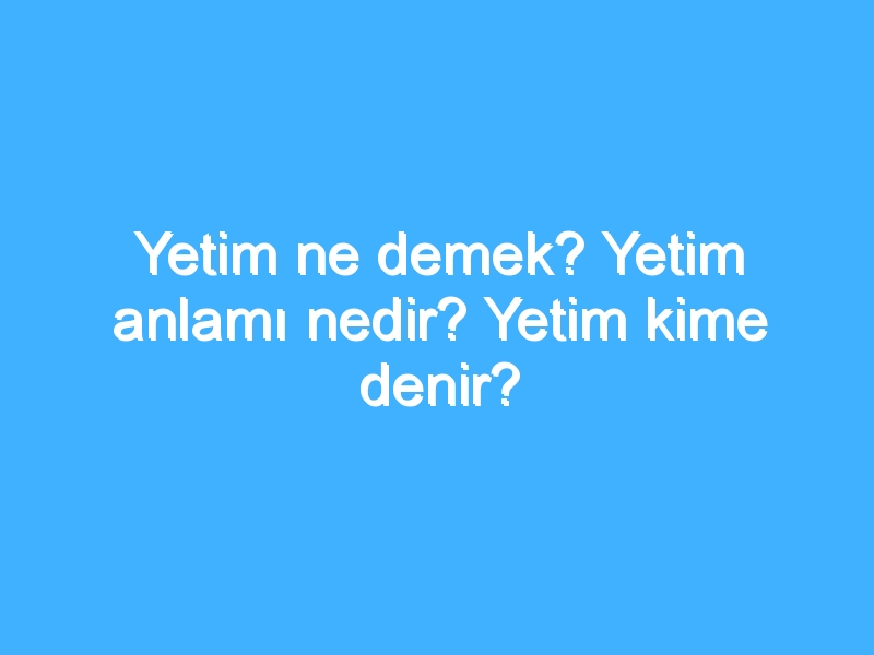 Yetim ne demek? Yetim anlamı nedir? Yetim kime denir?