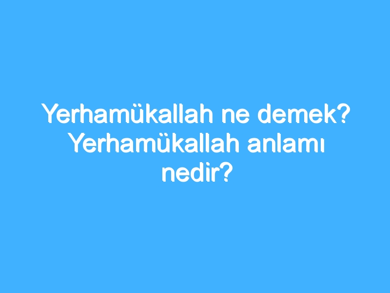 Yerhamükallah ne demek? Yerhamükallah anlamı nedir?