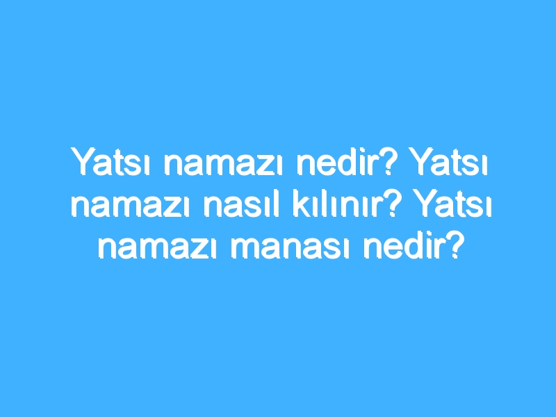 Yatsı namazı nedir? Yatsı namazı nasıl kılınır? Yatsı namazı manası nedir?