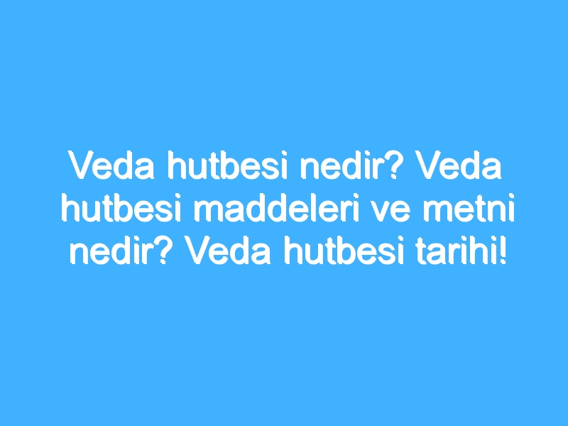 Veda hutbesi nedir? Veda hutbesi maddeleri ve metni nedir? Veda hutbesi tarihi!