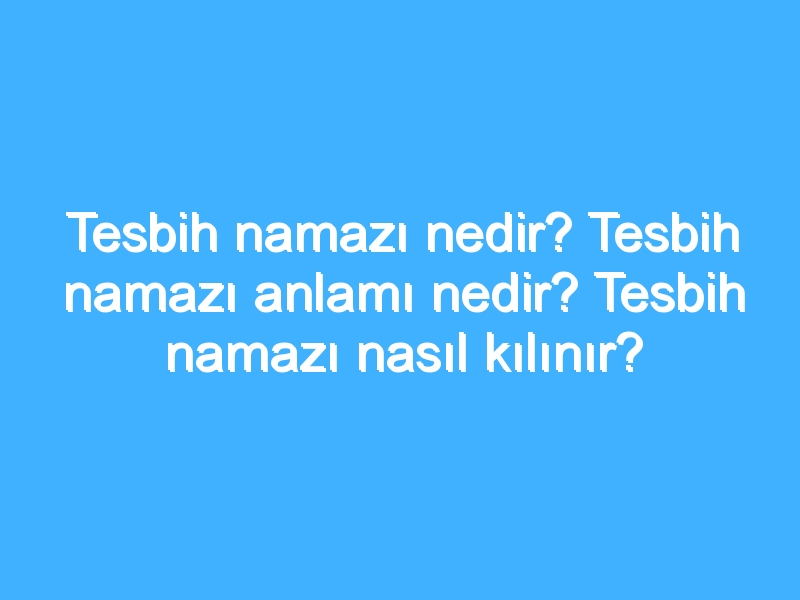 Tesbih namazı nedir? Tesbih namazı anlamı nedir? Tesbih namazı nasıl kılınır?