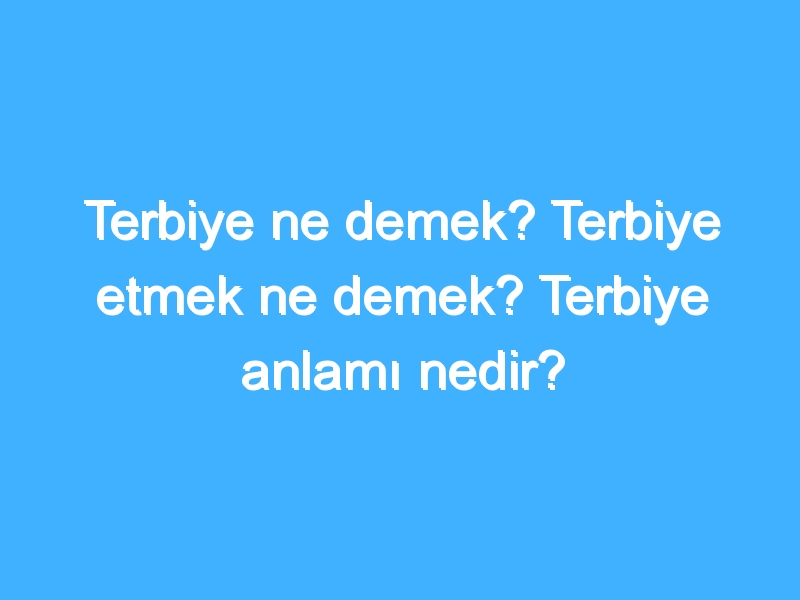 Terbiye ne demek? Terbiye etmek ne demek? Terbiye anlamı nedir?