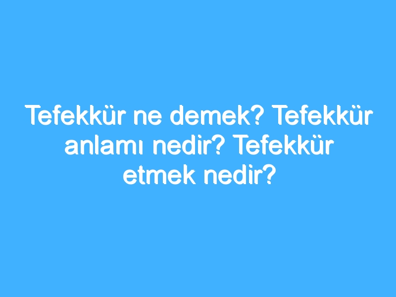 Tefekkür ne demek? Tefekkür anlamı nedir? Tefekkür etmek nedir?