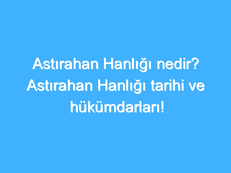 Astırahan Hanlığı nedir? Astırahan Hanlığı tarihi ve hükümdarları!