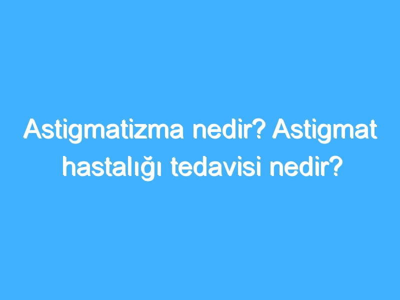 Astigmatizma nedir? Astigmat hastalığı tedavisi nedir?